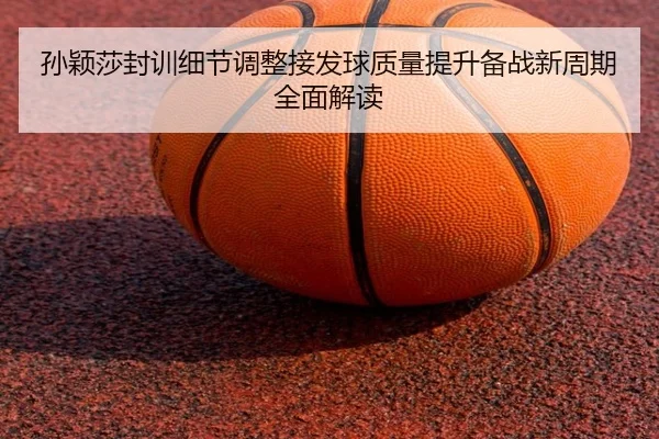 孙颖莎封训细节调整接发球质量提升备战新周期全面解读